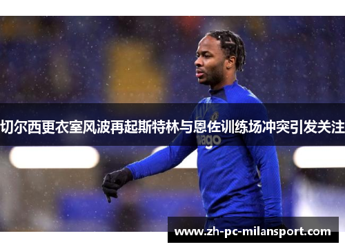 切尔西更衣室风波再起斯特林与恩佐训练场冲突引发关注