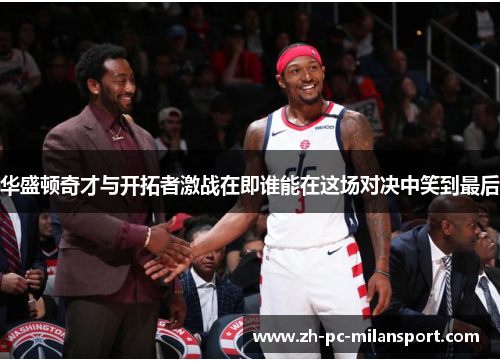 华盛顿奇才与开拓者激战在即谁能在这场对决中笑到最后